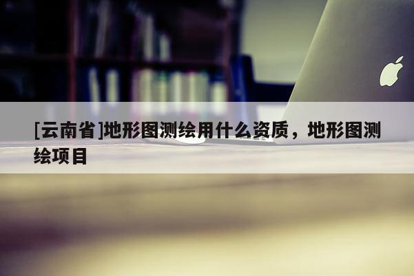 [云南省]地形圖測繪用什么資質(zhì)，地形圖測繪項目