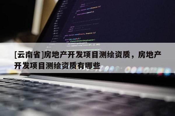 [云南省]房地產(chǎn)開發(fā)項目測繪資質(zhì)，房地產(chǎn)開發(fā)項目測繪資質(zhì)有哪些