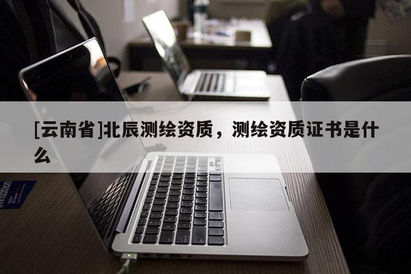 [云南省]北辰測繪資質，測繪資質證書是什么