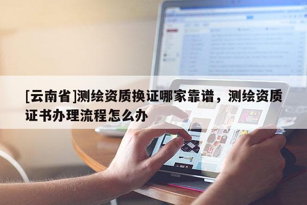 [云南省]測繪資質換證哪家靠譜，測繪資質證書辦理流程怎么辦