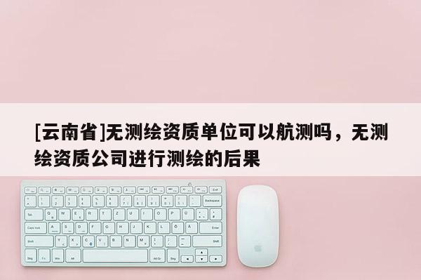 [云南省]無測繪資質單位可以航測嗎，無測繪資質公司進行測繪的后果