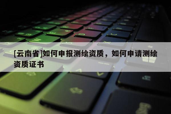 [云南省]如何申報測繪資質，如何申請測繪資質證書