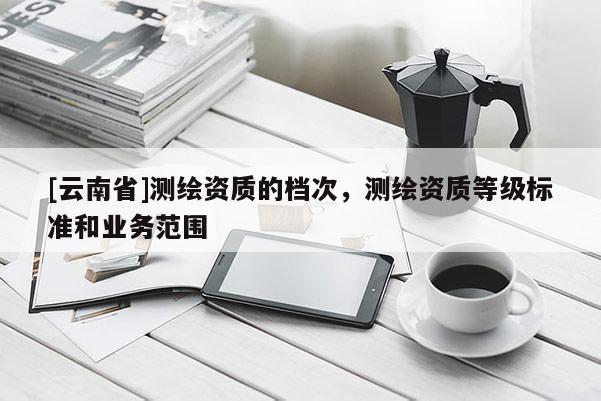 [云南省]測繪資質(zhì)的檔次，測繪資質(zhì)等級(jí)標(biāo)準(zhǔn)和業(yè)務(wù)范圍
