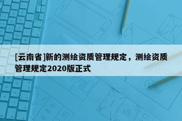 [云南省]新的測繪資質管理規定，測繪資質管理規定2020版正式