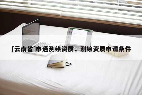 [云南省]申通測(cè)繪資質(zhì)，測(cè)繪資質(zhì)申請(qǐng)條件