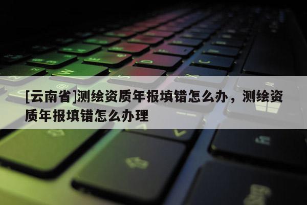 [云南省]測(cè)繪資質(zhì)年報(bào)填錯(cuò)怎么辦，測(cè)繪資質(zhì)年報(bào)填錯(cuò)怎么辦理