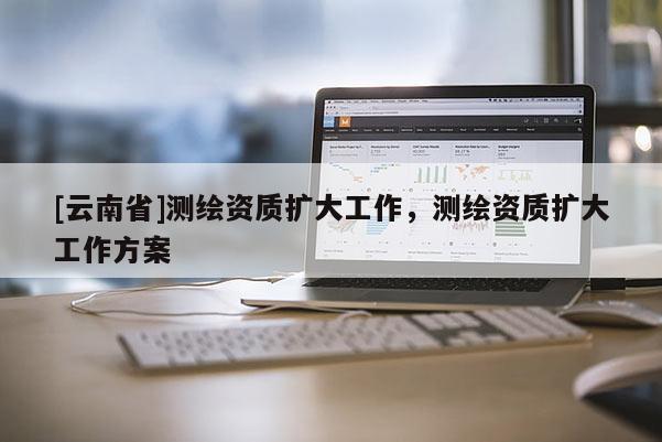 [云南省]測繪資質(zhì)擴(kuò)大工作，測繪資質(zhì)擴(kuò)大工作方案