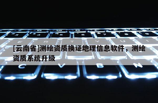 [云南省]測繪資質(zhì)換證地理信息軟件，測繪資質(zhì)系統(tǒng)升級(jí)