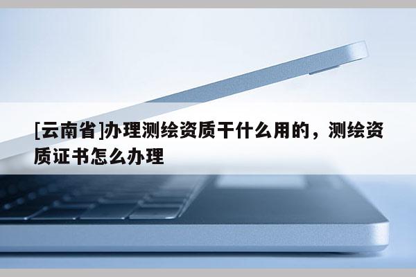 [云南省]辦理測繪資質干什么用的，測繪資質證書怎么辦理