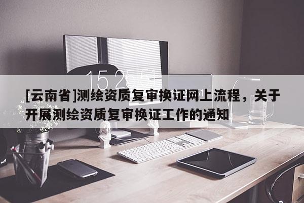 [云南省]測繪資質復審換證網上流程，關于開展測繪資質復審換證工作的通知