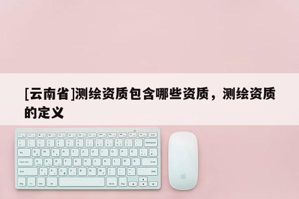 [云南省]測繪資質包含哪些資質，測繪資質的定義