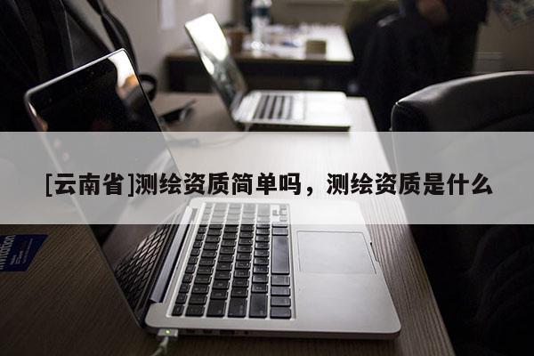 [云南省]測繪資質簡單嗎，測繪資質是什么