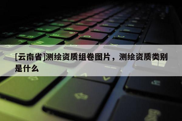 [云南省]測繪資質(zhì)組卷圖片，測繪資質(zhì)類別是什么