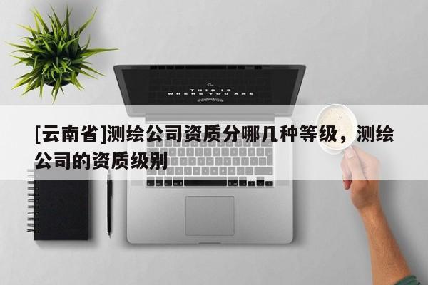 [云南省]測(cè)繪公司資質(zhì)分哪幾種等級(jí)，測(cè)繪公司的資質(zhì)級(jí)別