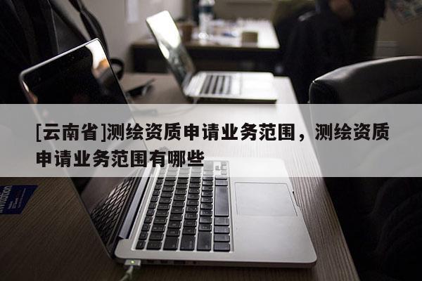 [云南省]測繪資質(zhì)申請業(yè)務(wù)范圍，測繪資質(zhì)申請業(yè)務(wù)范圍有哪些