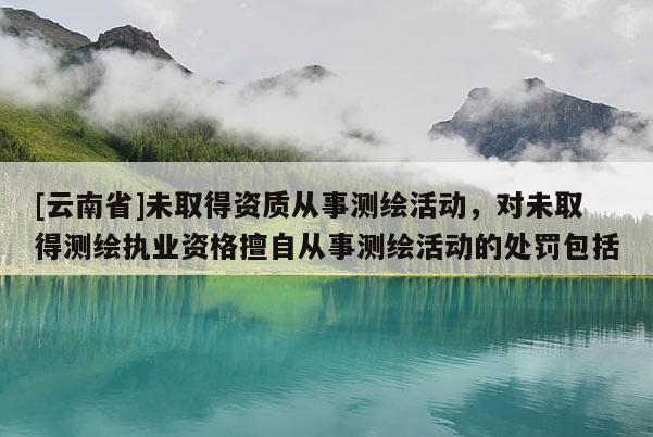 [云南省]未取得資質(zhì)從事測(cè)繪活動(dòng)，對(duì)未取得測(cè)繪執(zhí)業(yè)資格擅自從事測(cè)繪活動(dòng)的處罰包括