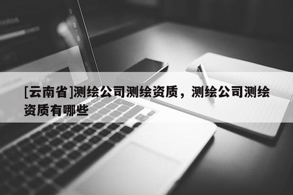 [云南省]測繪公司測繪資質，測繪公司測繪資質有哪些