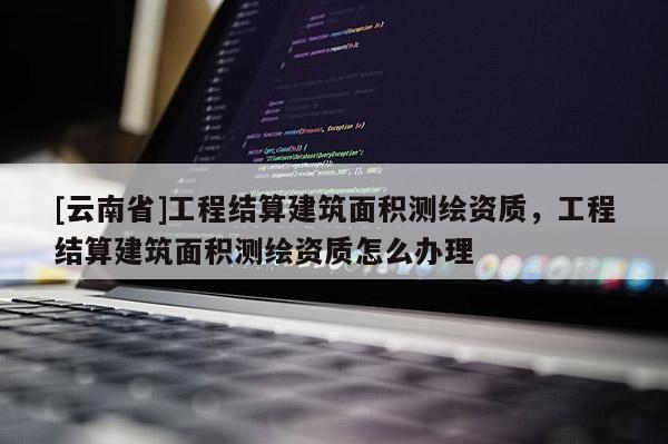 [云南省]工程結算建筑面積測繪資質，工程結算建筑面積測繪資質怎么辦理