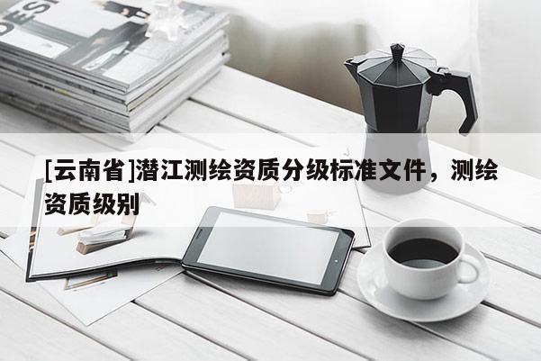 [云南省]潛江測(cè)繪資質(zhì)分級(jí)標(biāo)準(zhǔn)文件，測(cè)繪資質(zhì)級(jí)別