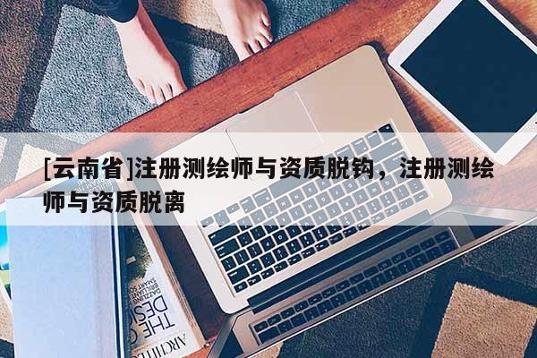 [云南省]注冊測繪師與資質脫鉤，注冊測繪師與資質脫離