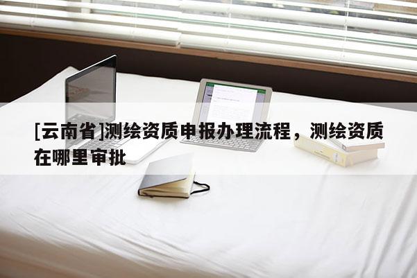 [云南省]測繪資質(zhì)申報辦理流程，測繪資質(zhì)在哪里審批