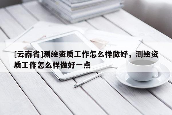 [云南省]測(cè)繪資質(zhì)工作怎么樣做好，測(cè)繪資質(zhì)工作怎么樣做好一點(diǎn)