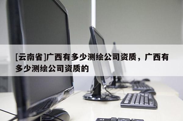 [云南省]廣西有多少測繪公司資質，廣西有多少測繪公司資質的