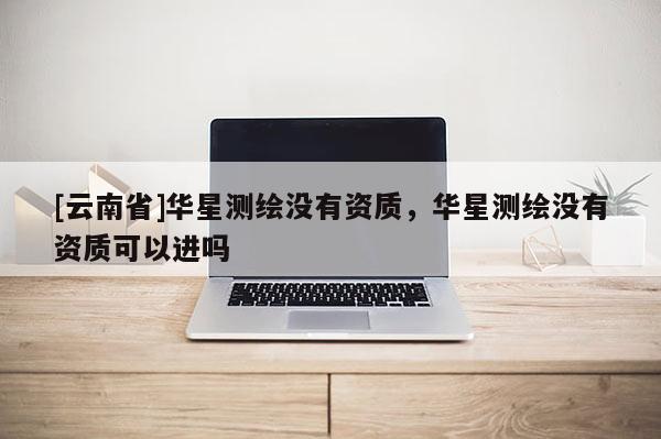 [云南省]華星測繪沒有資質(zhì)，華星測繪沒有資質(zhì)可以進(jìn)嗎