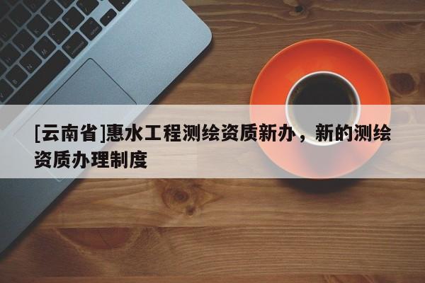 [云南省]惠水工程測繪資質新辦，新的測繪資質辦理制度