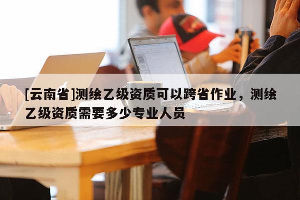 [云南省]測(cè)繪乙級(jí)資質(zhì)可以跨省作業(yè)，測(cè)繪乙級(jí)資質(zhì)需要多少專業(yè)人員