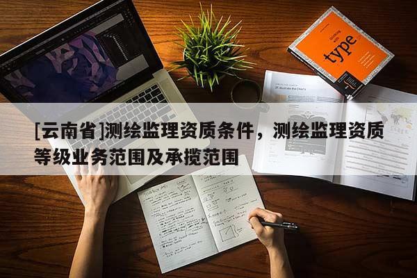 [云南省]測繪監理資質條件，測繪監理資質等級業務范圍及承攬范圍