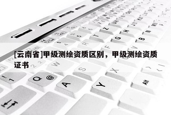 [云南省]甲級測繪資質區別，甲級測繪資質證書