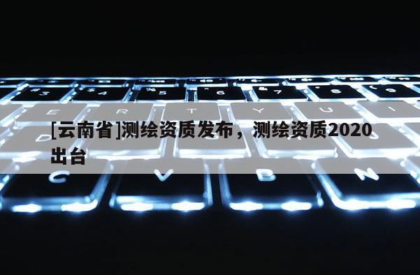 [云南省]測(cè)繪資質(zhì)發(fā)布，測(cè)繪資質(zhì)2020出臺(tái)
