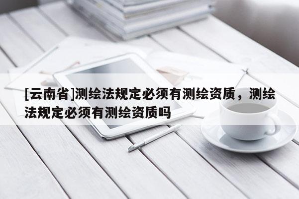 [云南省]測繪法規定必須有測繪資質，測繪法規定必須有測繪資質嗎