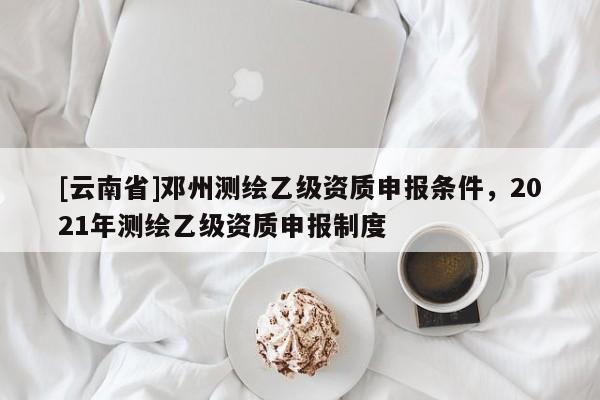 [云南省]鄧州測繪乙級資質申報條件，2021年測繪乙級資質申報制度