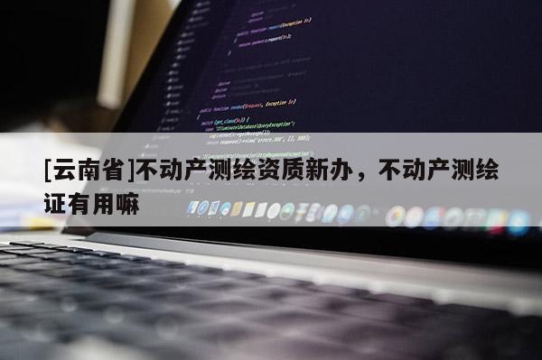 [云南省]不動產測繪資質新辦，不動產測繪證有用嘛