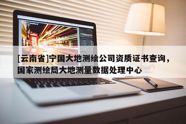 [云南省]寧國大地測繪公司資質證書查詢，國家測繪局大地測量數據處理中心
