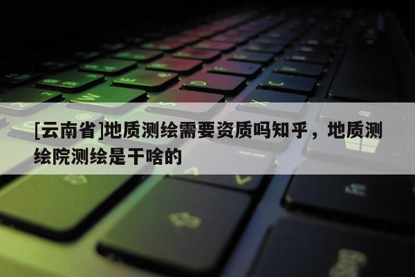 [云南省]地質測繪需要資質嗎知乎，地質測繪院測繪是干啥的