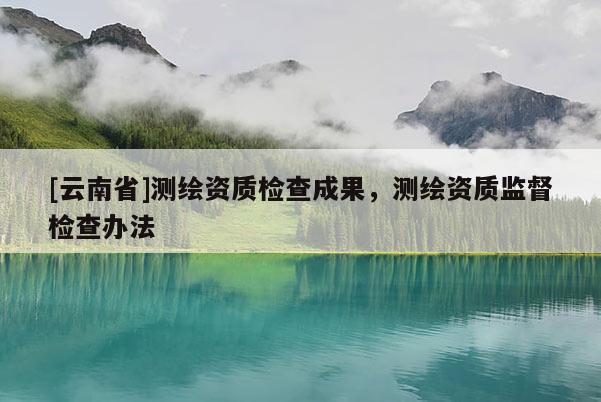 [云南省]測繪資質檢查成果，測繪資質監督檢查辦法