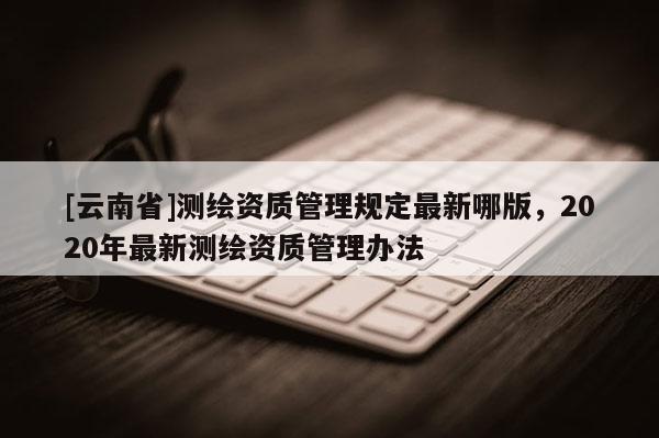 [云南省]測繪資質管理規(guī)定最新哪版，2020年最新測繪資質管理辦法