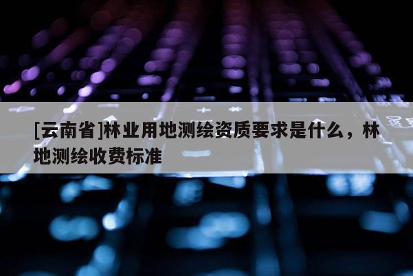 [云南省]林業(yè)用地測繪資質要求是什么，林地測繪收費標準