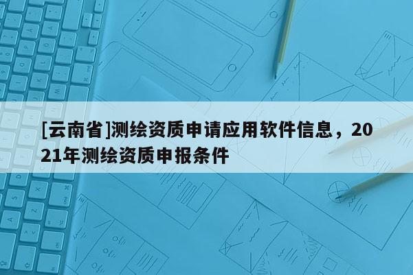 [云南省]測繪資質申請應用軟件信息，2021年測繪資質申報條件