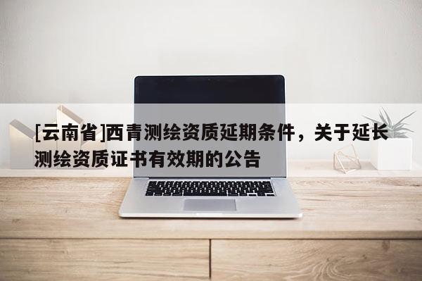 [云南省]西青測繪資質(zhì)延期條件，關(guān)于延長測繪資質(zhì)證書有效期的公告