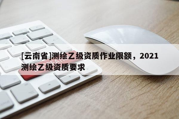 [云南省]測繪乙級資質作業(yè)限額，2021測繪乙級資質要求