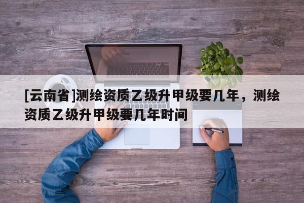 [云南省]測繪資質乙級升甲級要幾年，測繪資質乙級升甲級要幾年時間