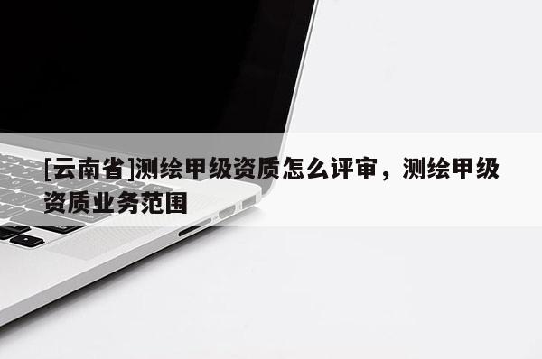 [云南省]測繪甲級資質怎么評審，測繪甲級資質業務范圍