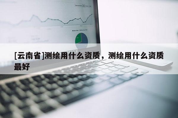 [云南省]測繪用什么資質，測繪用什么資質最好