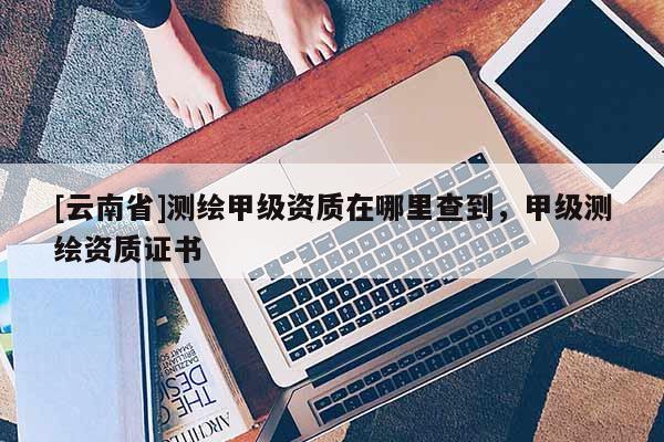 [云南省]測繪甲級資質在哪里查到，甲級測繪資質證書