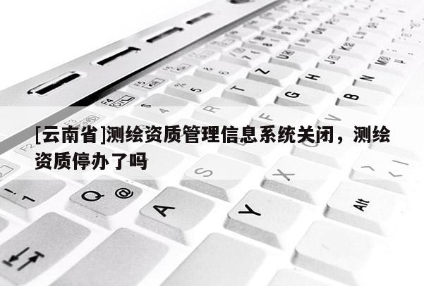 [云南省]測繪資質管理信息系統關閉，測繪資質停辦了嗎