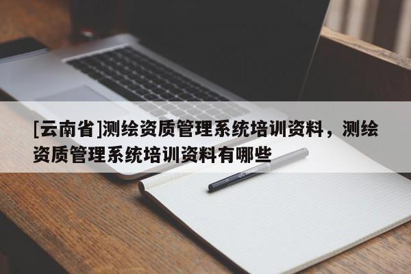 [云南省]測繪資質(zhì)管理系統(tǒng)培訓(xùn)資料，測繪資質(zhì)管理系統(tǒng)培訓(xùn)資料有哪些